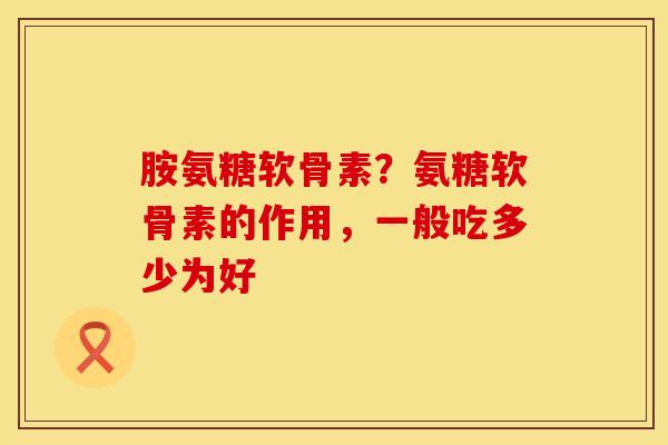 胺氨糖软骨素？氨糖软骨素的作用，一般吃多少为好
