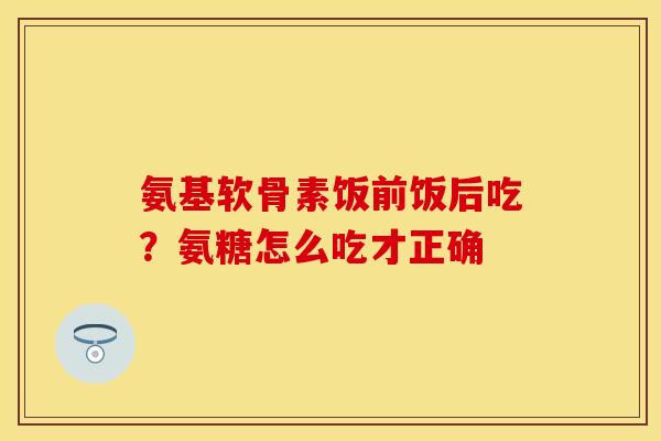 氨基软骨素饭前饭后吃？氨糖怎么吃才正确