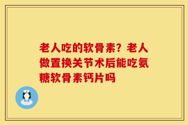 老人吃的软骨素?老人做置换关节术后能吃氨糖软骨素钙片吗 老人吃的软骨素?老人做置换关节术后能吃氨糖软骨素钙片吗