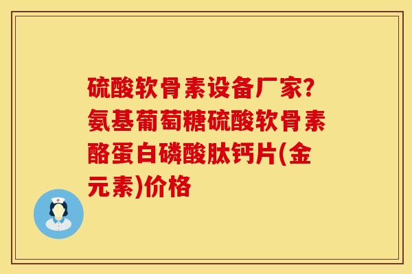硫酸软骨素设备厂家？氨基葡萄糖硫酸软骨素酪蛋白磷酸肽钙片(金元素)价格