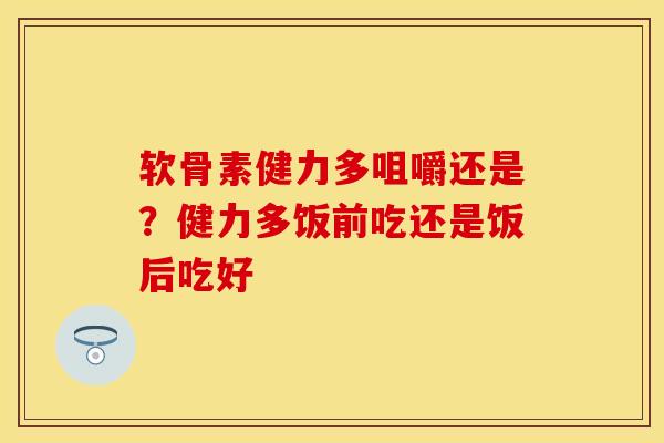 软骨素健力多咀嚼还是？健力多饭前吃还是饭后吃好