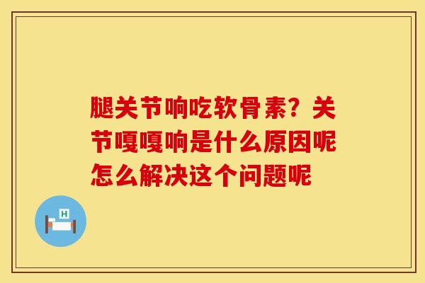 腿关节响吃软骨素？关节嘎嘎响是什么原因呢怎么解决这个问题呢
