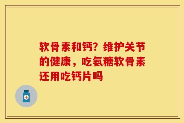 软骨素和钙？维护关节的健康，吃氨糖软骨素还用吃钙片吗