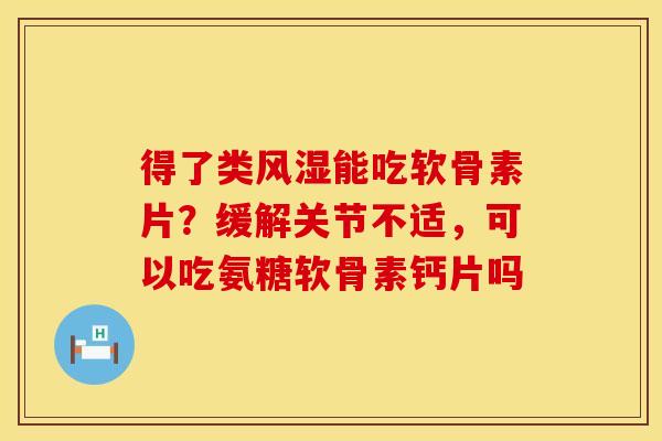 得了类风湿能吃软骨素片？缓解关节不适，可以吃氨糖软骨素钙片吗