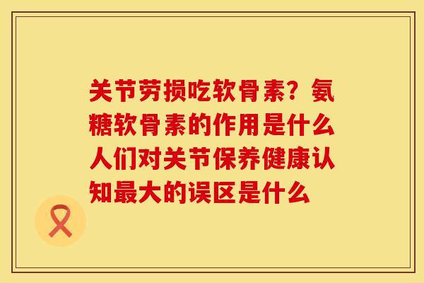 关节劳损吃软骨素？氨糖软骨素的作用是什么人们对关节保养健康认知最大的误区是什么