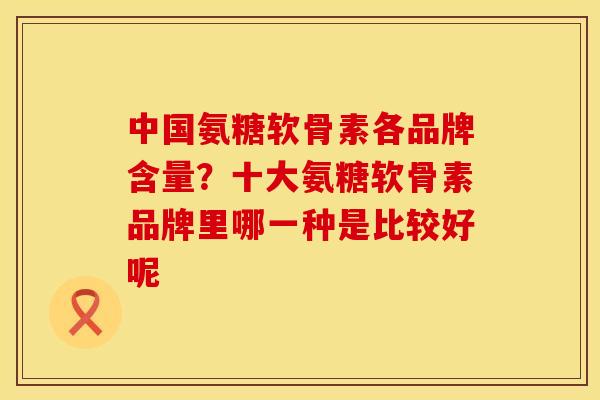 中国氨糖软骨素各品牌含量？十大氨糖软骨素品牌里哪一种是比较好呢