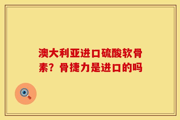 澳大利亚进口硫酸软骨素？骨捷力是进口的吗