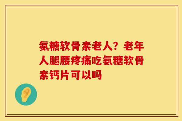 氨糖软骨素老人？老年人腿腰疼痛吃氨糖软骨素钙片可以吗