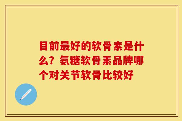目前最好的软骨素是什么？氨糖软骨素品牌哪个对关节软骨比较好