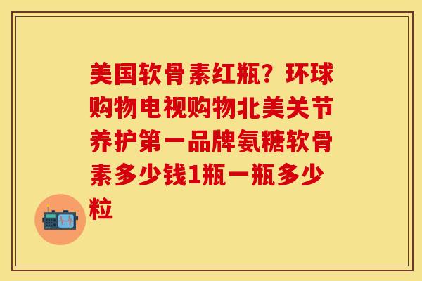 美国软骨素红瓶?环球购物电视购物北美关节养护第一品牌氨糖软骨素多少钱1瓶一瓶多少粒 美国软骨素红瓶?环球购物电视购物北美关节养护第一品牌氨糖软骨素多少钱1瓶一瓶多少粒