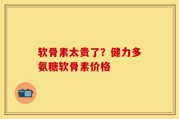 软骨素太贵了?健力多氨糖软骨素价格 软骨素太贵了?健力多氨糖软骨素价格