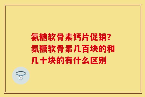 氨糖软骨素钙片促销？氨糖软骨素几百块的和几十块的有什么区别