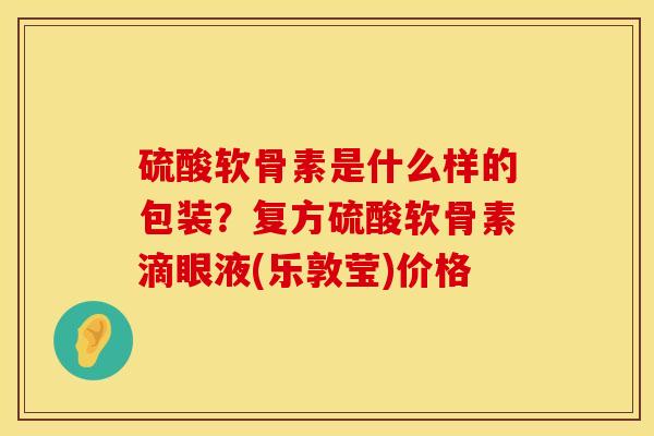 硫酸软骨素是什么样的包装？复方硫酸软骨素滴眼液(乐敦莹)价格