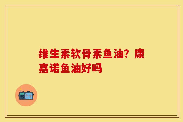 维生素软骨素鱼油？康嘉诺鱼油好吗