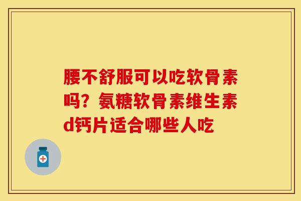 腰不舒服可以吃软骨素吗？氨糖软骨素维生素d钙片适合哪些人吃