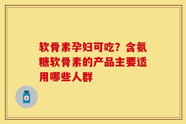 软骨素孕妇可吃？含氨糖软骨素的产品主要适用哪些人群