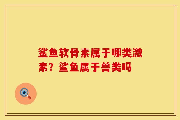 鲨鱼软骨素属于哪类激素?鲨鱼属于兽类吗 鲨鱼软骨素属于哪类激素?鲨鱼属于兽类吗