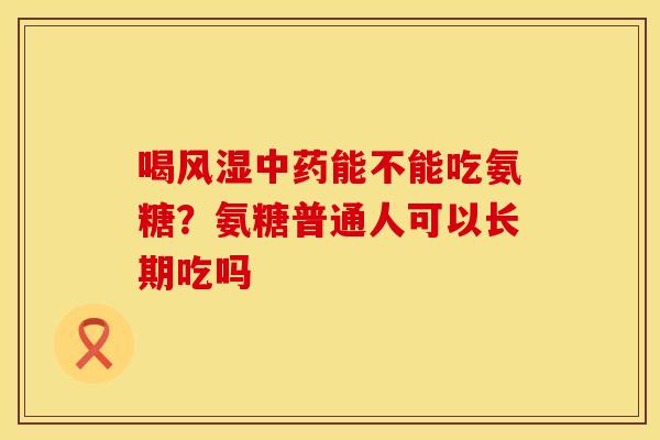 喝风湿中药能不能吃氨糖？氨糖普通人可以长期吃吗