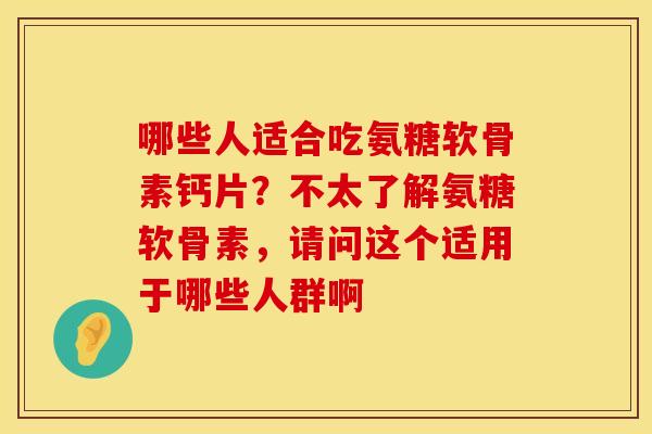 哪些人适合吃氨糖软骨素钙片？不太了解氨糖软骨素，请问这个适用于哪些人群啊