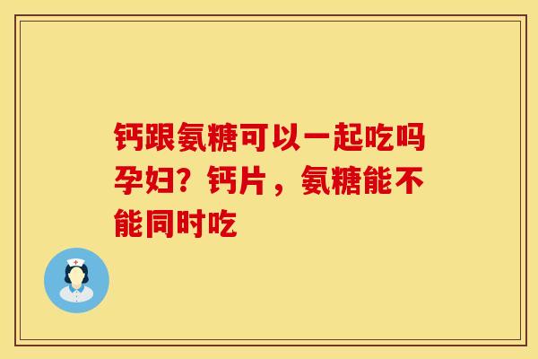 钙跟氨糖可以一起吃吗孕妇？钙片，氨糖能不能同时吃