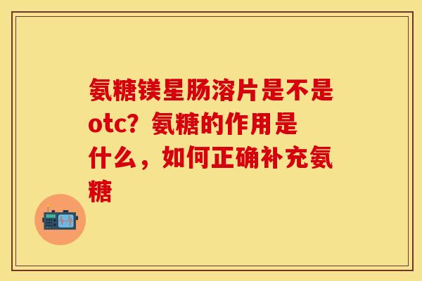 氨糖镁星肠溶片是不是otc？氨糖的作用是什么，如何正确补充氨糖