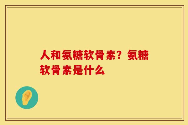 人和氨糖软骨素？氨糖软骨素是什么
