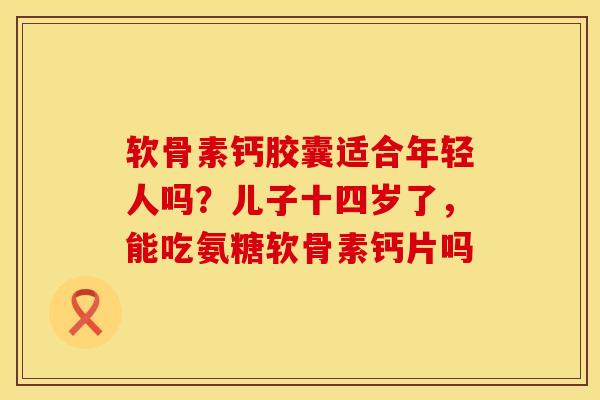 软骨素钙胶囊适合年轻人吗？儿子十四岁了，能吃氨糖软骨素钙片吗