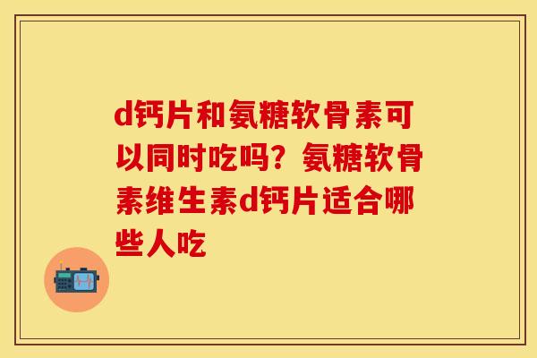 d钙片和氨糖软骨素可以同时吃吗？氨糖软骨素维生素d钙片适合哪些人吃
