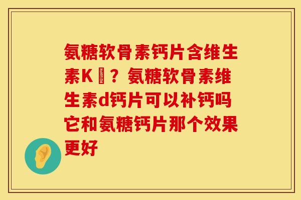 氨糖软骨素钙片含维生素K嗎？氨糖软骨素维生素d钙片可以补钙吗它和氨糖钙片那个效果更好