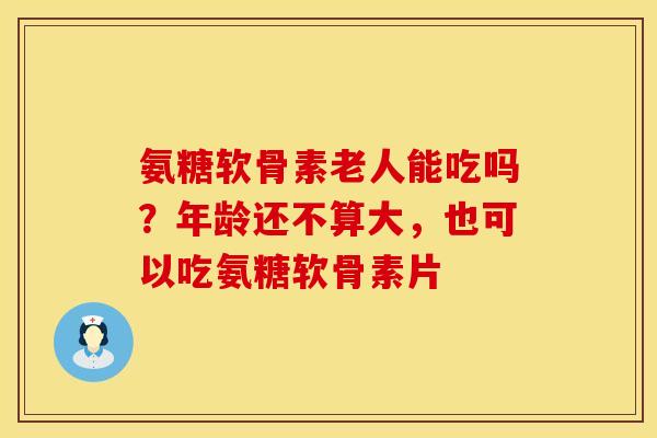 氨糖软骨素老人能吃吗?年龄还不算大,也可以吃氨糖软骨素片