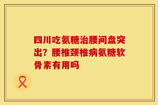 四川吃氨糖治腰间盘突出?腰椎颈椎病氨糖软骨素有用吗