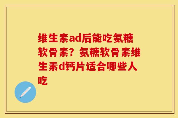 维生素ad后能吃氨糖软骨素？氨糖软骨素维生素d钙片适合哪些人吃