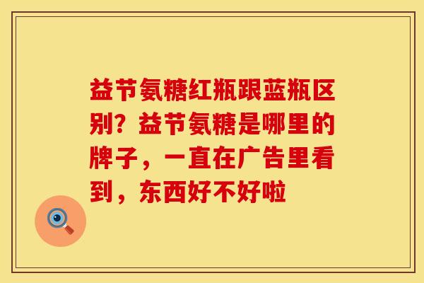 益节氨糖红瓶跟蓝瓶区别？益节氨糖是哪里的牌子，一直在广告里看到，东西好不好啦