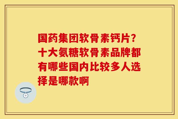 国药集团软骨素钙片？十大氨糖软骨素品牌都有哪些国内比较多人选择是哪款啊