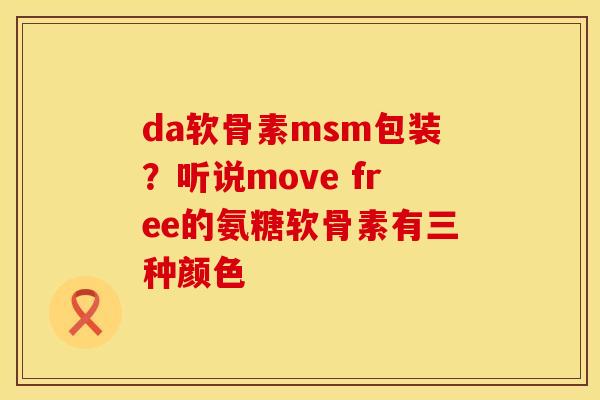 da软骨素msm包装？听说move free的氨糖软骨素有三种颜色