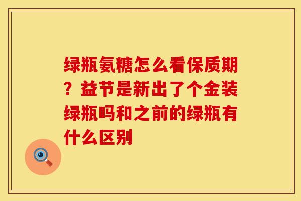 绿瓶氨糖怎么看保质期？益节是新出了个金装绿瓶吗和之前的绿瓶有什么区别