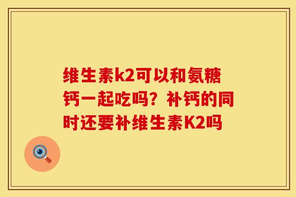 维生素k2可以和氨糖钙一起吃吗？补钙的同时还要补维生素K2吗