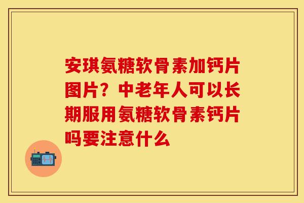 安琪氨糖软骨素加钙片图片？中老年人可以长期服用氨糖软骨素钙片吗要注意什么