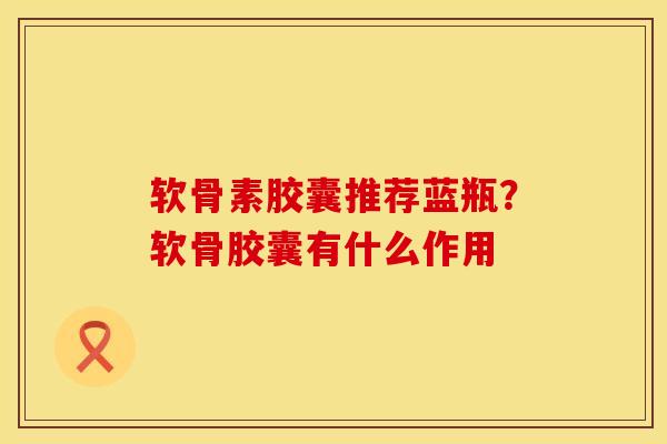 软骨素胶囊推荐蓝瓶？软骨胶囊有什么作用