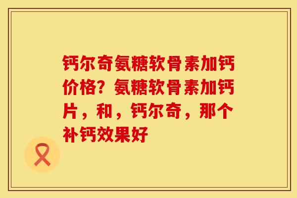 钙尔奇氨糖软骨素加钙价格？氨糖软骨素加钙片，和，钙尔奇，那个补钙效果好