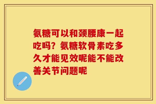 氨糖可以和颈腰康一起吃吗？氨糖软骨素吃多久才能见效呢能不能改善关节问题呢