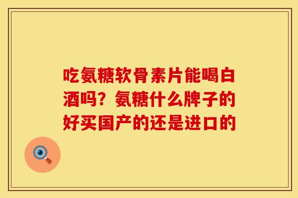 吃氨糖软骨素片能喝白酒吗？氨糖什么牌子的好买国产的还是进口的