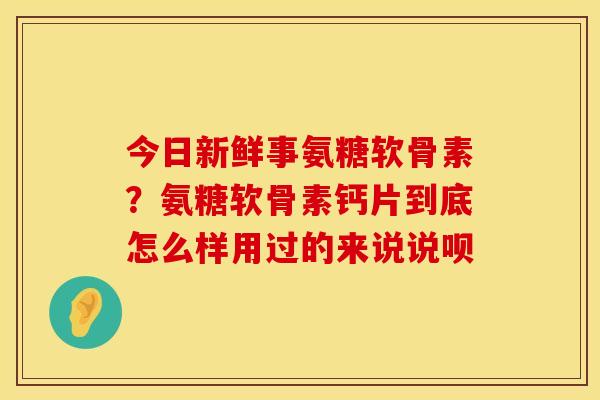 今日新鲜事氨糖软骨素？氨糖软骨素钙片到底怎么样用过的来说说呗