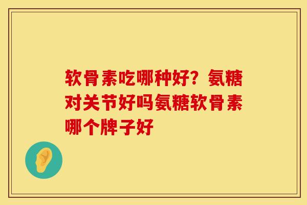 软骨素吃哪种好？氨糖对关节好吗氨糖软骨素哪个牌子好