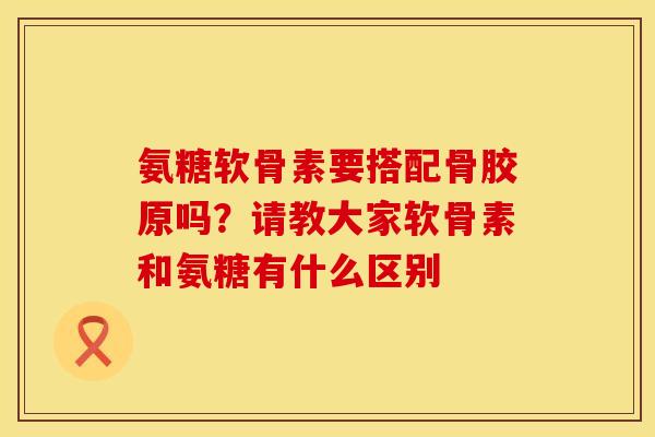 氨糖软骨素要搭配骨胶原吗？请教大家软骨素和氨糖有什么区别