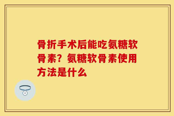 骨折手术后能吃氨糖软骨素？氨糖软骨素使用方法是什么