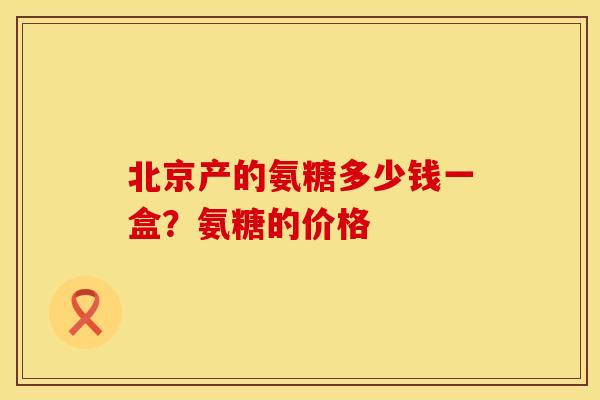 北京产的氨糖多少钱一盒?氨糖的价格 北京产的氨糖多少钱一盒?氨糖的价格