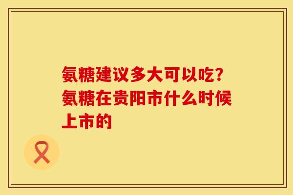 氨糖建议多大可以吃?氨糖在贵阳市什么时候上市的