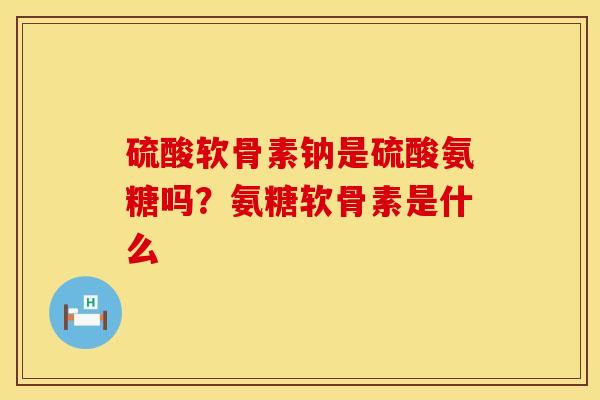 硫酸软骨素钠是硫酸氨糖吗？氨糖软骨素是什么