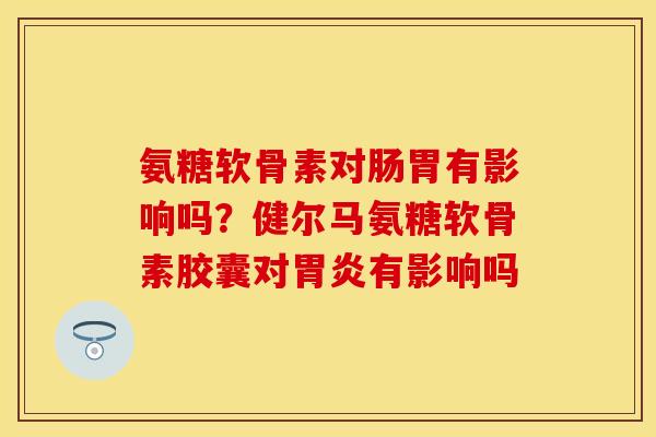 氨糖软骨素对肠胃有影响吗？健尔马氨糖软骨素胶囊对胃炎有影响吗